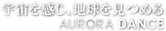 宇宙を感じ、地球を見つめる　AURORA DANCE